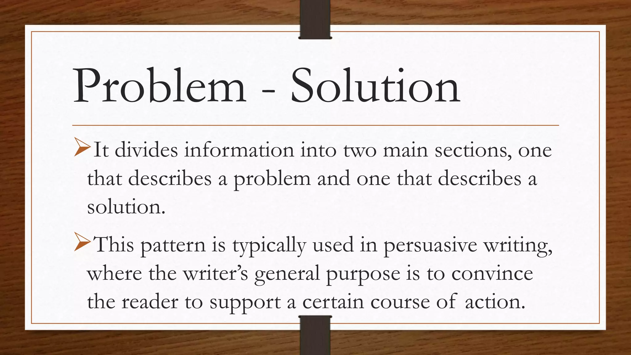 Problem - Solution
It divides information into two main sections, one
that describes a problem and one that describes a
solution.
This pattern is typically used in persuasive writing,
where the writer’s general purpose is to convince
the reader to support a certain course of action.
 