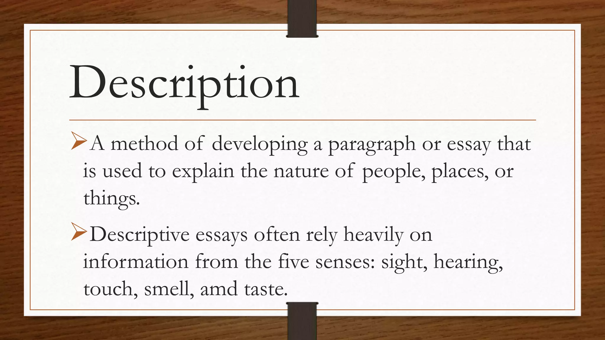 Description
A method of developing a paragraph or essay that
is used to explain the nature of people, places, or
things.
Descriptive essays often rely heavily on
information from the five senses: sight, hearing,
touch, smell, amd taste.
 
