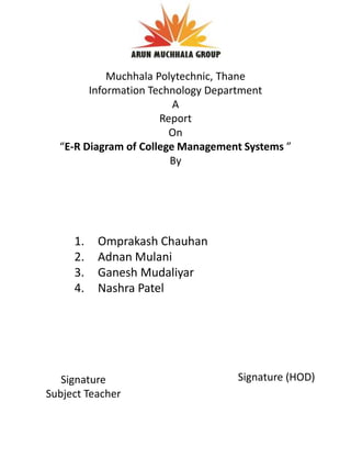 1. Omprakash Chauhan
2. Adnan Mulani
3. Ganesh Mudaliyar
4. Nashra Patel
Signature
Subject Teacher
Signature (HOD)
Muchhala Polytechnic, Thane
Information Technology Department
A
Report
On
“E-R Diagram of College Management Systems ”
By
 