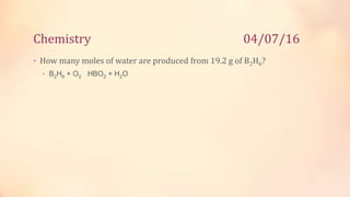 Chemistry 04/07/16
• How many moles of water are produced from 19.2 g of B2H6?
• B2H6 + O2 HBO2 + H2O
 