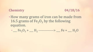 Chemistry 04/18/16
•How many grams of iron can be made from
16.5 grams of Fe2O3 by the following
equation.
• ___ Fe2O3 + ___ H2 -------------> ___ Fe + ___ H2O
 