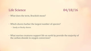 Life Science 04/18/16
• What does the term, Brackish mean?
• Which shores harbor the largest number of species?
• Sandy or Rocky shores
• What marine creatures support life on earth by provide the majority of
the carbon dioxide to oxygen conversion?
 