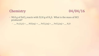 Chemistry 04/04/16
• 90.0 g of FeCl3 reacts with 52.0 g of H2S. What is the mass of HCl
produced?
• ___ Fe3O4(s) + ___ HCl(aq) → ___ FeCl2(aq) + ___ FeCl3(aq) + ___ H2O
 