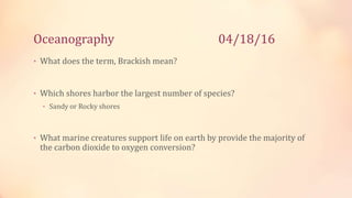Oceanography 04/18/16
• What does the term, Brackish mean?
• Which shores harbor the largest number of species?
• Sandy or Rocky shores
• What marine creatures support life on earth by provide the majority of
the carbon dioxide to oxygen conversion?
 