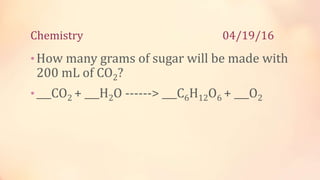 Chemistry 04/19/16
•How many grams of sugar will be made with
200 mL of CO2?
•___CO2 + ___H2O ------> ___C6H12O6 + ___O2
 