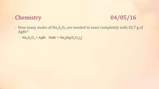 Chemistry 04/05/16
• How many moles of Na2S2O3 are needed to react completely with 42.7 g of
AgBr?
• Na2S2O3 + AgBr NaBr + Na3[Ag(S2O3)2]
 