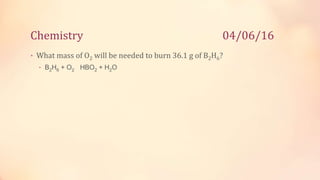 Chemistry 04/06/16
• What mass of O2 will be needed to burn 36.1 g of B2H6?
• B2H6 + O2 HBO2 + H2O
 