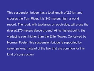 This suspension bridge has a total length of 2 . 5 km and crosses the  Tarn River . It is 343 meters high, a world record. The road, with two lanes on each side, will cross the river at 270 meters above ground.  At  its highest point, the viaduct is even higher than the Eiffel Tower. Conceived by  Norman Foster , this suspension bridge is supported by seven pylons, instead of the two that are common for this kind of construction. 