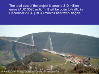 The total cost of the project is around 310 million euros ( AUD $525  million). It will be open to traffic  i n December 2004, just 39 months after work began. 