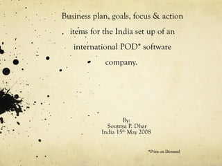 Business plan, goals, focus & action
items for the India set up of an
international POD* software
company.
By:
Soumya P. Dhar
India 15th
May 2008
*Print on Demand
 