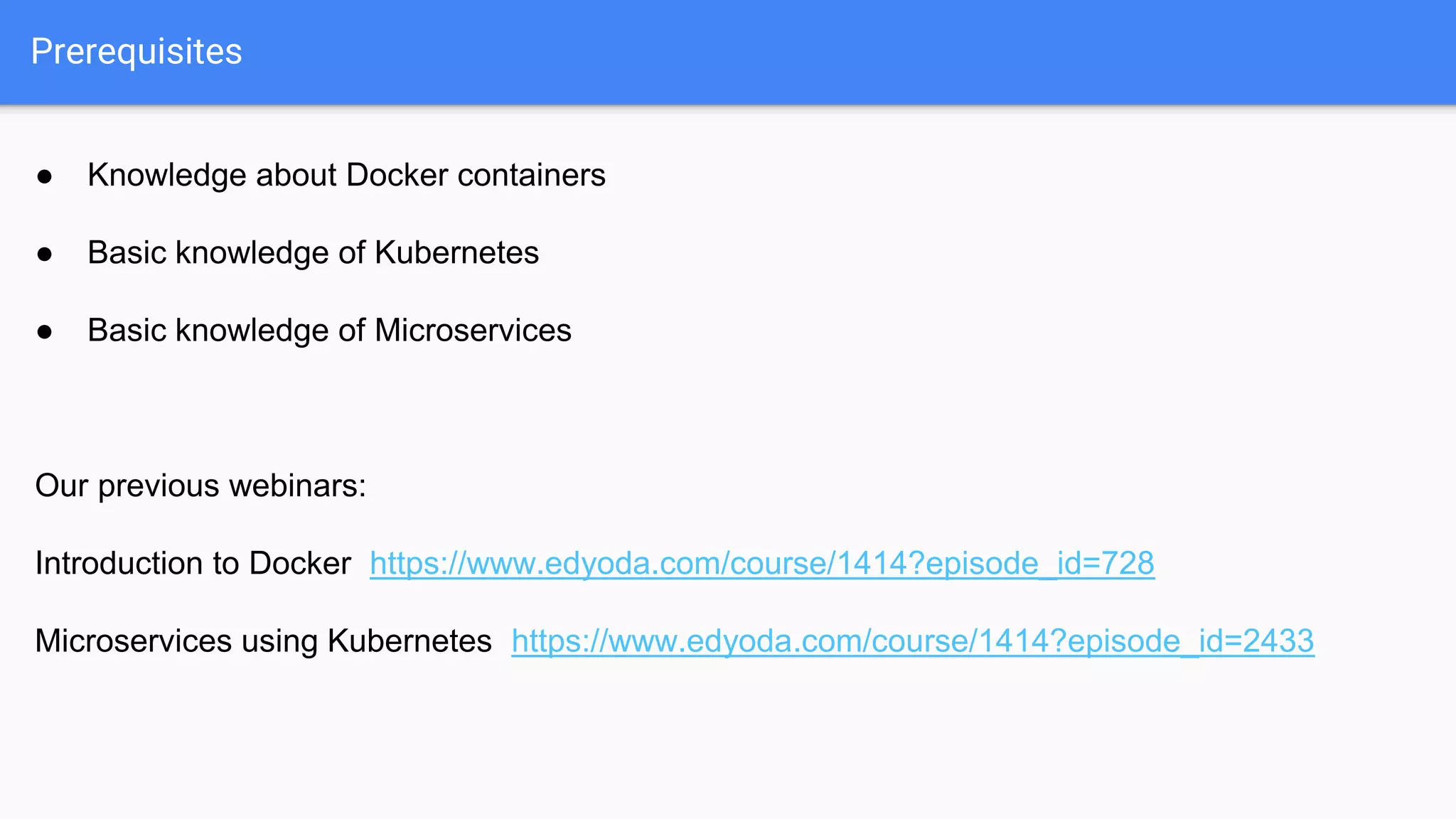 ● Knowledge about Docker containers
● Basic knowledge of Kubernetes
● Basic knowledge of Microservices
Our previous webinars:
Introduction to Docker https://www.edyoda.com/course/1414?episode_id=728
Microservices using Kubernetes https://www.edyoda.com/course/1414?episode_id=2433
Prerequisites
 
