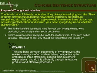 Concise Sentence Structure Purposeful Thought and Intention This is the standard you should have for your own writing; emails, work products, school assignments, social documents.  Communication should always be worth the reader’s time. If you can’t bother to format, proofread or edit, why should the reader take time to read it? The  Reader  should clearly understand the points you are trying to make. Think of all the professional/published newsletters, textbooks, biz literature, magazines, etc.. that you read in a given week. How many times do you read something of that caliber and scratch your head trying to figure out what the author meant?  EXAMPLE: Thinking back on vision statements of my employers, the market strategy is often unclear. Many companies try to embrace all three strategies: exceed their customers' expectations, and do this efficiently through innovative products and effective processes.* *Adapted from Tiina Seppalainen (2008) 