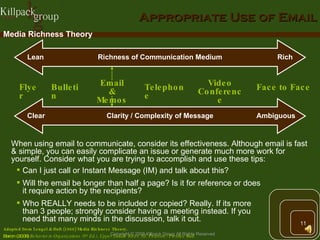 Appropriate Use of Email Flyer Bulletin Email & Memos Telephone Video Conference Face to Face Adapted from Lengel & Daft (1988) Media Richness Theory.  Baron (2008)  Behavior in Organizations (9 th  Ed.). Upper Saddle River, NJ: Pearson / Prentice Hall. When using email to communicate, consider its effectiveness. Although email is fast & simple, you can easily complicate an issue or generate much more work for yourself. Consider what you are trying to accomplish and use these tips: Can I just call or Instant Message (IM) and talk about this? Will the email be longer than half a page? Is it for reference or does it require action by the recipients? Who REALLY needs to be included or copied? Really. If its more than 3 people; strongly consider having a meeting instead. If you need that many minds in the discussion, talk it out. Media Richness Theory Richness of Communication Medium Rich Lean Clarity / Complexity of Message Ambiguous Clear 