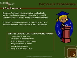 The Value Proposition BENEFITS OF BEING AN EFFECTIVE COMMUNICATOR People listen to you more Easier path to leadership roles Ability to deliver concise thoughts  Being understood by others  Improved performance Ability to be a Change Driver A Core Competency Business Professionals are required to effectively master certain core competencies to be successful. Communication skills are among these critical talents. The ability to influence people to change or improve demands effective communicate in various mediums. 