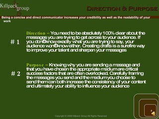 Direction & Purpose Direction –   You need to be absolutely 100% clear about the messages you are trying to get across to your audience. If you don’t know exactly what you are trying to say, your audience won’t know either. Creating drafts is a surefire way to improve your talent and sharpen your messages Being a concise and direct communicator increases your credibility as well as the readability of your work # 1 Purpose –   Knowing why you are sending a message and that you have chosen the appropriate medium are critical success factors that are often overlooked. Carefully framing the messages you send and the medium you choose to send them can both increase the consistency of your content and ultimately your ability to influence your audience # 2 