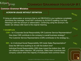 Common Grammar Hang-Up #1 Common Grammar Mistakes ACRONYM USAGE WITHOUT DEFINITION Using an abbreviation or acronym that is not OBVIOUS to your audience completely diminishes the message. Avoid ANY confusion by ALWAYS spelling it out first, following it with the acronym or abbreviation. Continuing using the acronym, the reader can always refer back to the original meaning. EXAMPLES   CSR  – Is it Corporate Social Responsibility OR Customer Service Representative? How does CSR contribute to the company’s overall business strategy? The Customer Service Representative (CSR) contributes to the strategy by... ISR  – Is it Individual Social Responsibility OR Inside Sales Representative? Does the ISR have anything to do with the bottom line? Individual Social Responsibility (ISR) does impact the bottom line. ISR  can influence talent retention, HR practices, Sales team incentives and  company culture when the majority of employees have common ideas. MGMT GOOG YHOO GHG CHGE 