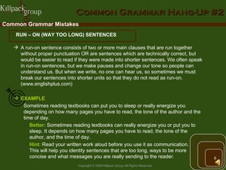 Common Grammar Hang-Up #2 Common Grammar Mistakes RUN – ON (WAY TOO LONG) SENTENCES A run-on sentence consists of two or more main clauses that are run together without proper punctuation OR are sentences which are technically correct, but would be easier to read if they were made into shorter sentences. We often speak in run-on sentences, but we make pauses and change our tone so people can understand us. But when we write, no one can hear us, so sometimes we must break our sentences into shorter units so that they do not read as run-on. (www.englishplus.com) EXAMPLE   Sometimes reading textbooks can put you to sleep or really energize you depending on how many pages you have to read, the tone of the author and the time of day. Better:   Sometimes reading textbooks can really energize you or put you to sleep. It depends on how many pages you have to read, the tone of the  author, and the time of day. Hint:  Read your written work aloud before you use it as communication.  This will help you identity sentences that are too long, ways to be more  concise and what messages you are really sending to the reader. 