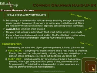 Common Grammar Hang-Up #4 Common Grammar Mistakes SPELL CHECK AND PROOFREADING Misspelling in a communication ALWAYS sends the wrong message. It makes the reader question the content of your work, as well as your credibility overall. This is  the most costly mistake you can make, especially considering today’s technology. ALWAYS  type with Spell-check enabled  Set your email settings to automatically Spell-check before sending your emails If your software application can’t check spelling (like Excel tables), consider writing  the text in a word document first or proofread your writing very carefully Your – You’re Its – It’s There – Their – They’re PROOFREADING   1)  Proofreading can solve most of your grammar problems. It is also quick and free. 2)  READ ALOUD  – Everything you expect someone else to read should be proofread. Reading it out loud can help you identify confusing sentences, misspellings, poor pronoun choice, ambiguity, etc. Read it out loud before you send it out.  3)  SLEEP ON IT   – Creating a draft a day or two before it’s due is the best case scenario. Write it, get away from it for a period of time, and then re-visit it  for proofreading. This is ideal for writing powerful, concise statements and  reducing grammar errors and misinterpretations. 