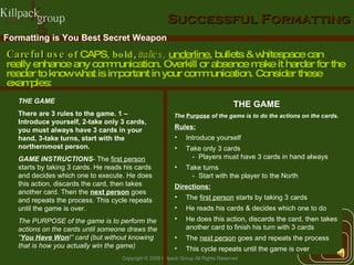Successful Formatting THE GAME There are 3 rules to the game. 1 – Introduce yourself, 2-take only 3 cards, you must always have 3 cards in your hand, 3-take turns, start with the northernmost person. GAME INSTRUCTIONS - The  first person  starts by taking 3 cards. He reads his cards and decides which one to execute. He does this action, discards the card, then takes another card. Then the  next person  goes and repeats the process. This cycle repeats until the game is over. The PURPOSE of the game is to perform the actions on the cards until someone draws the “ You Have Won !” card (but without knowing that is how you actually win the game) THE GAME Rules: Introduce yourself Take only 3 cards Players must have 3 cards in hand always Take turns Start with the player to the North Directions: The  first person  starts by taking 3 cards He reads his cards & decides which one to do He does this action, discards the card, then takes another card   to finish his turn with 3 cards The  next person  goes and repeats the process This cycle repeats until the game is over Formatting is You Best Secret Weapon  The  Purpose  of the game is to do the actions on the cards. Careful use  of  CAPS , bold ,  italics,  underline , bullets & whitespace can really enhance any communication. Overkill or absence make it harder for the reader to know what is important in your communication. Consider these examples: 