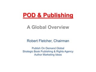 POD & Publishing 
A Global Overview 
Robert Fletcher, Chairman 
Publish On Demand Global 
Strategic Book Publishing & Rights Agency 
Author Marketing Ideas 
 