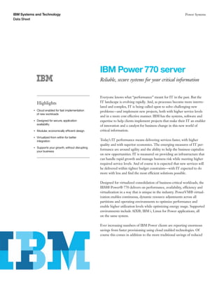 IBM Systems and Technology
Data Sheet
Power Systems
IBM Power 770 server
Reliable, secure systems for your critical information
Highlights
●● ● ●
Cloud enabled for fast implementation
of new workloads
●● ● ●
Designed for secure, application
availability
●● ● ●
Modular, economically efficient design
●● ● ●
Virtualized from within for better
integration
●● ● ●
Supports your growth, without disrupting
your business
Everyone knows what “performance” meant for IT in the past. But the
IT landscape is evolving rapidly. And, as processes become more interre-
lated and complex, IT is being called upon to solve challenging new
problems—and implement new projects, both with higher service levels
and in a more cost effective manner. IBM has the systems, software and
expertise to help clients implement projects that make their IT an enabler
of innovation and a catalyst for business change in this new world of
critical information.
Today’s IT performance means delivering services faster, with higher
quality and with superior economics. The emerging measures of IT per-
formance are around agility and the ability to help the business capitalize
on new opportunities. IT is measured on providing an infrastructure that
can handle rapid growth and manage business risk while meeting higher
required service levels. And of course it is expected that new services will
be delivered within tighter budget constraints—with IT expected to do
more with less and find the most efficient solutions possible.
Designed for virtualized consolidation of business-critical workloads, the
IBM® Power® 770 delivers on performance, availability, efficiency and
virtualization in a way that is unique in the industry. PowerVM® virtual-
ization enables continuous, dynamic resource adjustments across all
partitions and operating environments to optimize performance and
enable higher utilization levels while optimizing energy usage. Supported
environments include AIX®, IBM i, Linux for Power applications, all
on the same system.
Ever increasing numbers of IBM Power clients are reporting enormous
savings from faster provisioning using cloud enabled technologies. Of
course this comes in addition to the more traditional savings of reduced
 