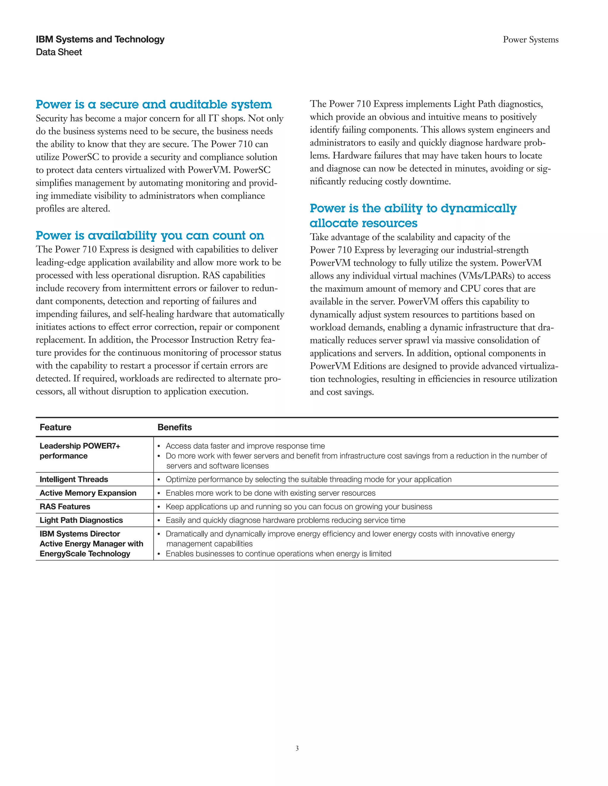 IBM Systems and Technology                                                                                                             Power Systems
Data Sheet




Power is a secure and auditable system                                         The Power 710 Express implements Light Path diagnostics,
Security has become a major concern for all IT shops. Not only                 which provide an obvious and intuitive means to positively
do the business systems need to be secure, the business needs                  identify failing components. This allows system engineers and
the ability to know that they are secure. The Power 710 can                    administrators to easily and quickly diagnose hardware prob-
utilize PowerSC to provide a security and compliance solution                  lems. Hardware failures that may have taken hours to locate
to protect data centers virtualized with PowerVM. PowerSC                      and diagnose can now be detected in minutes, avoiding or sig-
simplifies management by automating monitoring and provid-                     nificantly reducing costly downtime.
ing immediate visibility to administrators when compliance
profiles are altered.                                                          Power is the ability to dynamically
                                                                               allocate resources
Power is availability you can count on                                         Take advantage of the scalability and capacity of the
The Power 710 Express is designed with capabilities to deliver                 Power 710 Express by leveraging our industrial-strength
leading-edge application availability and allow more work to be                PowerVM technology to fully utilize the system. PowerVM
processed with less operational disruption. RAS capabilities                   allows any individual virtual machines (VMs/LPARs) to access
include recovery from intermittent errors or failover to redun-                the maximum amount of memory and CPU cores that are
dant components, detection and reporting of failures and                       available in the server. PowerVM offers this capability to
impending failures, and self-healing hardware that automatically               dynamically adjust system resources to partitions based on
initiates actions to effect error correction, repair or component              workload demands, enabling a dynamic infrastructure that dra-
replacement. In addition, the Processor Instruction Retry fea-                 matically reduces server sprawl via massive consolidation of
ture provides for the continuous monitoring of processor status                applications and servers. In addition, optional components in
with the capability to restart a processor if certain errors are               PowerVM Editions are designed to provide advanced virtualiza-
detected. If required, workloads are redirected to alternate pro-              tion technologies, resulting in efficiencies in resource utilization
cessors, all without disruption to application execution.                      and cost savings.


 Feature                       Benefits

 Leadership POWER7+            ●● ●
                                      Access data faster and improve response time
 performance                   ●● ●
                                      Do more work with fewer servers and benefit from infrastructure cost savings from a reduction in the number of
                                      servers and software licenses
 Intelligent Threads           ●● ●
                                      Optimize performance by selecting the suitable threading mode for your application
 Active Memory Expansion       ●● ●
                                      Enables more work to be done with existing server resources
 RAS Features                  ●● ●
                                      Keep applications up and running so you can focus on growing your business
 Light Path Diagnostics        ●● ●
                                      Easily and quickly diagnose hardware problems reducing service time
 IBM Systems Director          ●● ●
                                      Dramatically and dynamically improve energy efficiency and lower energy costs with innovative energy
 Active Energy Manager with           management capabilities
 EnergyScale Technology        ●● ●
                                      Enables businesses to continue operations when energy is limited




                                                                           3
 