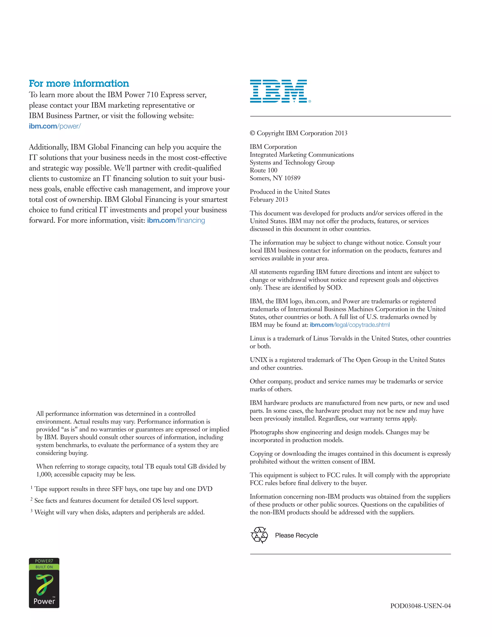 For more information
To learn more about the IBM Power 710 Express server,
please contact your IBM marketing representative or
IBM Business Partner, or visit the following website:
ibm.com/power/
                                                                   	 © Copyright IBM Corporation 2013

Additionally, IBM Global Financing can help you acquire the        	 IBM Corporation
                                                                     Integrated Marketing Communications
IT solutions that your business needs in the most cost-effective
                                                                     Systems and Technology Group
and strategic way possible. We'll partner with credit-qualified      Route 100
clients to customize an IT financing solution to suit your busi-     Somers, NY 10589
ness goals, enable effective cash management, and improve your     	 Produced in the United States
total cost of ownership. IBM Global Financing is your smartest       February 2013
choice to fund critical IT investments and propel your business    	 This document was developed for products and/or services offered in the
forward. For more information, visit: ibm.com/financing              United States. IBM may not offer the products, features, or services
                                                                     discussed in this document in other countries.

                                                                   	 The information may be subject to change without notice. Consult your
                                                                     local IBM business contact for information on the products, features and
                                                                     services available in your area.

                                                                   	 All statements regarding IBM future directions and intent are subject to
                                                                     change or withdrawal without notice and represent goals and objectives
                                                                     only. These are identified by SOD.

                                                                   	 IBM, the IBM logo, ibm.com, and Power are trademarks or registered
                                                                     trademarks of International Business Machines Corporation in the United
                                                                     States, other countries or both. A full list of U.S. trademarks owned by
                                                                     IBM may be found at: ibm.com/legal/copytrade.shtml

                                                                   	 Linux is a trademark of Linus Torvalds in the United States, other countries
                                                                     or both.

                                                                   	 UNIX is a registered trademark of The Open Group in the United States
                                                                     and other countries.

                                                                   	 Other company, product and service names may be trademarks or service
                                                                     marks of others.

                                                                   	 IBM hardware products are manufactured from new parts, or new and used
                                                                     parts. In some cases, the hardware product may not be new and may have
                                                                     been previously installed. Regardless, our warranty terms apply.

                                                                   	 Photographs show engineering and design models. Changes may be
                                                                     incorporated in production models.

                                                                   	 Copying or downloading the images contained in this document is expressly
                                                                     prohibited without the written consent of IBM.

                                                                   	 This equipment is subject to FCC rules. It will comply with the appropriate
                                                                     FCC rules before final delivery to the buyer.

                                                                   	 Information concerning non-IBM products was obtained from the suppliers
                                                                     of these products or other public sources. Questions on the capabilities of
	                                                                    the non-IBM products should be addressed with the suppliers.


                                                                               Please Recycle




                                                                                                                          POD03048-USEN-04
 