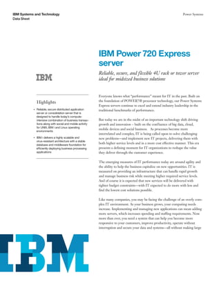 IBM Systems and Technology
Data Sheet
Power Systems
IBM Power 720 Express
server
Reliable, secure, and flexible 4U rack or tower server
ideal for midsized business solutions
Highlights
●● ● ●
Reliable, secure distributed application
server or consolidation server that is
designed to handle today’s compute-
intensive combination of business transac-
tions along with social and mobile activity
for UNIX, IBM i and Linux operating
environments
●● ● ●
IBM i delivers a highly scalable and
virus-resistant architecture with a stable
database and middleware foundation for
efficiently deploying business processing
applications
Everyone knows what “performance” meant for IT in the past. Built on
the foundation of POWER7® processor technology, our Power Systems
Express servers continue to excel and extend industry leadership in the
traditional benchmarks of performance.
But today we are in the midst of an important technology shift driving
growth and innovation – built on the confluence of big data, cloud,
mobile devices and social business. As processes become more
interrelated and complex, IT is being called upon to solve challenging
new problems—and implement new IT projects, delivering them with
both higher service levels and in a more cost effective manner. This era
presents a defining moment for IT organizations to reshape the value
they deliver through the customer experience.
The emerging measures of IT performance today are around agility and
the ability to help the business capitalize on new opportunities. IT is
measured on providing an infrastructure that can handle rapid growth
and manage business risk while meeting higher required service levels.
And of course it is expected that new services will be delivered with
tighter budget constraints—with IT expected to do more with less and
find the lowest cost solutions possible.
Like many companies, you may be facing the challenge of an overly com-
plex IT environment. As your business grows, your computing needs
increase. Implementing and managing new applications can mean adding
more servers, which increases spending and staffing requirements. Now
more than ever, you need a system that can help you become more
responsive to your customers, improve productivity, operate without
interruption and secure your data and systems—all without making large
 