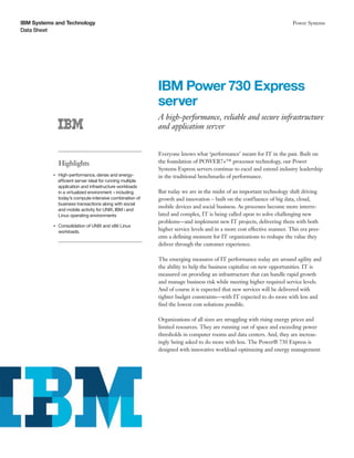 IBM Systems and Technology
Data Sheet
Power Systems
IBM Power 730 Express
server
A high-performance, reliable and secure infrastructure
and application server
Highlights
●● ● ●
High-performance, dense and energy-
efficient server ideal for running multiple
application and infrastructure workloads
in a virtualized environment – including
today’s compute-intensive combination of
business transactions along with social
and mobile activity for UNIX, IBM i and
Linux operating environments
●● ● ●
Consolidation of UNIX and x86 Linux
workloads.
Everyone knows what ‘performance’ meant for IT in the past. Built on
the foundation of POWER7+™ processor technology, our Power
Systems Express servers continue to excel and extend industry leadership
in the traditional benchmarks of performance.
But today we are in the midst of an important technology shift driving
growth and innovation – built on the confluence of big data, cloud,
mobile devices and social business. As processes become more interre-
lated and complex, IT is being called upon to solve challenging new
problems—and implement new IT projects, delivering them with both
higher service levels and in a more cost effective manner. This era pres-
ents a defining moment for IT organizations to reshape the value they
deliver through the customer experience.
The emerging measures of IT performance today are around agility and
the ability to help the business capitalize on new opportunities. IT is
measured on providing an infrastructure that can handle rapid growth
and manage business risk while meeting higher required service levels.
And of course it is expected that new services will be delivered with
tighter budget constraints—with IT expected to do more with less and
find the lowest cost solutions possible.
Organizations of all sizes are struggling with rising energy prices and
limited resources. They are running out of space and exceeding power
thresholds in computer rooms and data centers. And, they are increas-
ingly being asked to do more with less. The Power® 730 Express is
designed with innovative workload-optimizing and energy management
 