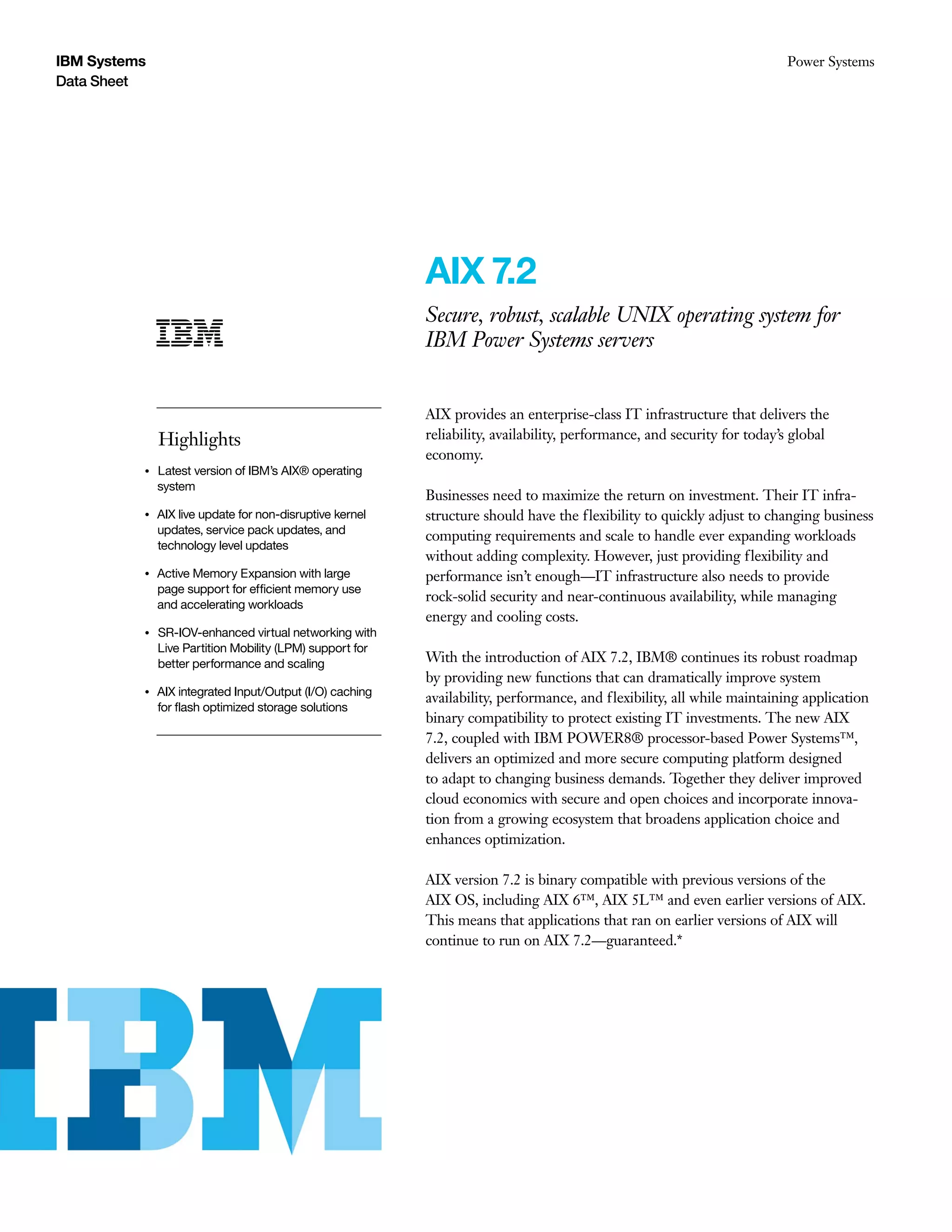 IBM Systems
Data Sheet
Power Systems
AIX 7.2
Secure, robust, scalable UNIX operating system for
IBM Power Systems servers
Highlights
●● ● ●
Latest version of IBM’s AIX® operating
system
●● ● ●
AIX live update for non-disruptive kernel
updates, service pack updates, and
technology level updates
●● ● ●
Active Memory Expansion with large
page support for efficient memory use
and accelerating workloads
●● ● ●
SR-IOV-enhanced virtual networking with
Live Partition Mobility (LPM) support for
better performance and scaling
●● ● ●
AIX integrated Input/Output (I/O) caching
for flash optimized storage solutions
AIX provides an enterprise-class IT infrastructure that delivers the
reliability, availability, performance, and security for today’s global
economy.
Businesses need to maximize the return on investment. Their IT infra-
structure should have the flexibility to quickly adjust to changing business
computing requirements and scale to handle ever expanding workloads
without adding complexity. However, just providing flexibility and
performance isn’t enough—IT infrastructure also needs to provide
rock-solid security and near-continuous availability, while managing
energy and cooling costs.
With the introduction of AIX 7.2, IBM® continues its robust roadmap
by providing new functions that can dramatically improve system
availability, performance, and flexibility, all while maintaining application
binary compatibility to protect existing IT investments. The new AIX
7.2, coupled with IBM POWER8® processor-based Power Systems™,
delivers an optimized and more secure computing platform designed
to adapt to changing business demands. Together they deliver improved
cloud economics with secure and open choices and incorporate innova-
tion from a growing ecosystem that broadens application choice and
enhances optimization.
AIX version 7.2 is binary compatible with previous versions of the
AIX OS, including AIX 6™, AIX 5L™ and even earlier versions of AIX.
This means that applications that ran on earlier versions of AIX will
continue to run on AIX 7.2—guaranteed.*
 