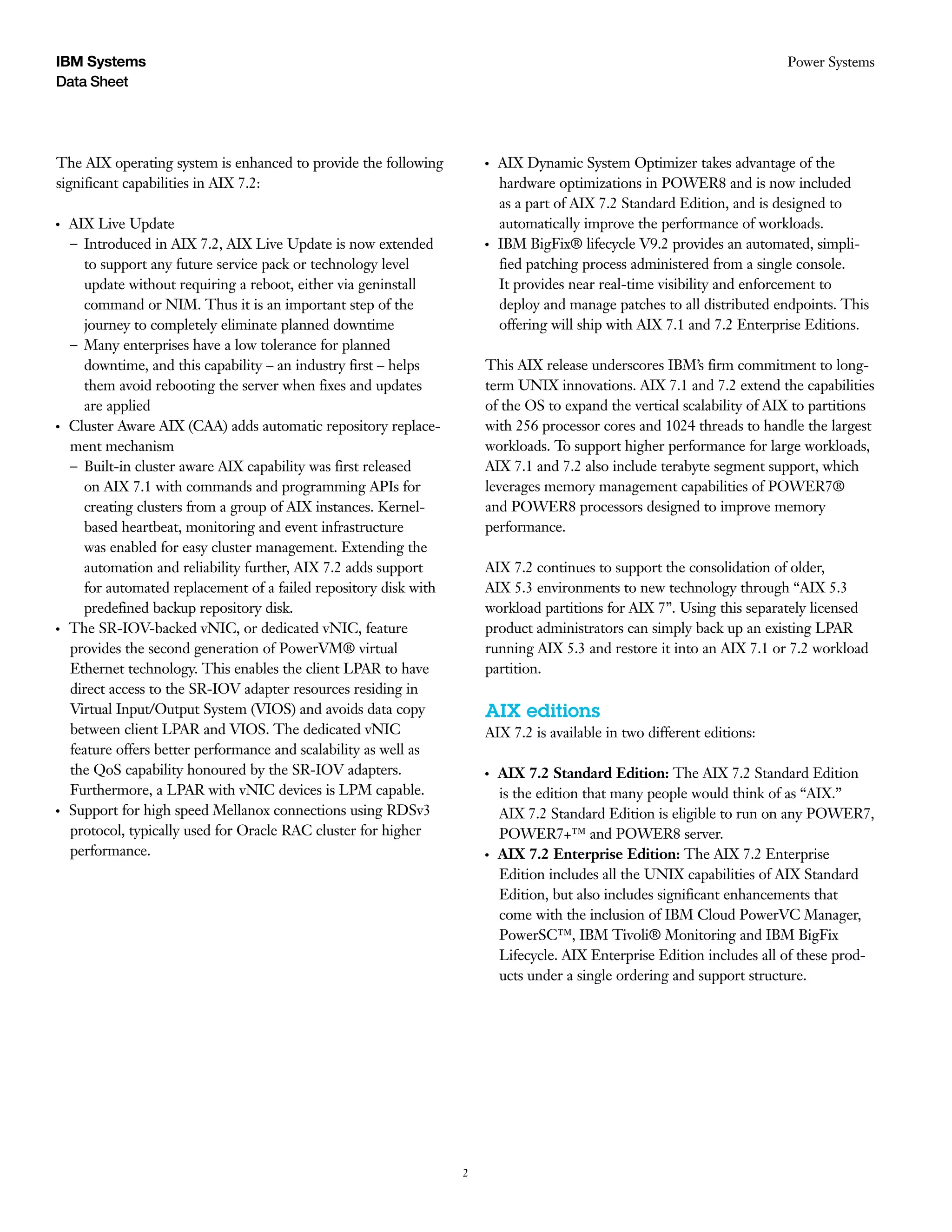 2
Data Sheet
Power SystemsIBM Systems
The AIX operating system is enhanced to provide the following
significant capabilities in AIX 7.2:
●● ●
AIX Live Update
– Introduced in AIX 7.2, AIX Live Update is now extended
to support any future service pack or technology level
update without requiring a reboot, either via geninstall
command or NIM. Thus it is an important step of the
journey to completely eliminate planned downtime
– Many enterprises have a low tolerance for planned
downtime, and this capability – an industry first – helps
them avoid rebooting the server when fixes and updates
are applied
●● ●
Cluster Aware AIX (CAA) adds automatic repository replace-
ment mechanism
– Built-in cluster aware AIX capability was first released
on AIX 7.1 with commands and programming APIs for
creating clusters from a group of AIX instances. Kernel-
based heartbeat, monitoring and event infrastructure
was enabled for easy cluster management. Extending the
automation and reliability further, AIX 7.2 adds support
for automated replacement of a failed repository disk with
predefined backup repository disk.
●● ●
The SR-IOV-backed vNIC, or dedicated vNIC, feature
provides the second generation of PowerVM® virtual
Ethernet technology. This enables the client LPAR to have
direct access to the SR-IOV adapter resources residing in
Virtual Input/Output System (VIOS) and avoids data copy
between client LPAR and VIOS. The dedicated vNIC
feature offers better performance and scalability as well as
the QoS capability honoured by the SR-IOV adapters.
Furthermore, a LPAR with vNIC devices is LPM capable.
●● ●
Support for high speed Mellanox connections using RDSv3
protocol, typically used for Oracle RAC cluster for higher
performance.
●● ●
AIX Dynamic System Optimizer takes advantage of the
hardware optimizations in POWER8 and is now included
as a part of AIX 7.2 Standard Edition, and is designed to
automatically improve the performance of workloads.
●● ●
IBM BigFix® lifecycle V9.2 provides an automated, simpli-
fied patching process administered from a single console.
It provides near real-time visibility and enforcement to
deploy and manage patches to all distributed endpoints. This
offering will ship with AIX 7.1 and 7.2 Enterprise Editions.
This AIX release underscores IBM’s firm commitment to long-
term UNIX innovations. AIX 7.1 and 7.2 extend the capabilities
of the OS to expand the vertical scalability of AIX to partitions
with 256 processor cores and 1024 threads to handle the largest
workloads. To support higher performance for large workloads,
AIX 7.1 and 7.2 also include terabyte segment support, which
leverages memory management capabilities of POWER7®
and POWER8 processors designed to improve memory
performance.
AIX 7.2 continues to support the consolidation of older,
AIX 5.3 environments to new technology through “AIX 5.3
workload partitions for AIX 7”. Using this separately licensed
product administrators can simply back up an existing LPAR
running AIX 5.3 and restore it into an AIX 7.1 or 7.2 workload
partition.
AIX editions
AIX 7.2 is available in two different editions:
●● ●
AIX 7.2 Standard Edition: The AIX 7.2 Standard Edition
is the edition that many people would think of as “AIX.”
AIX 7.2 Standard Edition is eligible to run on any POWER7,
POWER7+™ and POWER8 server.
●● ●
AIX 7.2 Enterprise Edition: The AIX 7.2 Enterprise
Edition includes all the UNIX capabilities of AIX Standard
Edition, but also includes significant enhancements that
come with the inclusion of IBM Cloud PowerVC Manager,
PowerSC™, IBM Tivoli® Monitoring and IBM BigFix
Lifecycle. AIX Enterprise Edition includes all of these prod-
ucts under a single ordering and support structure.
 