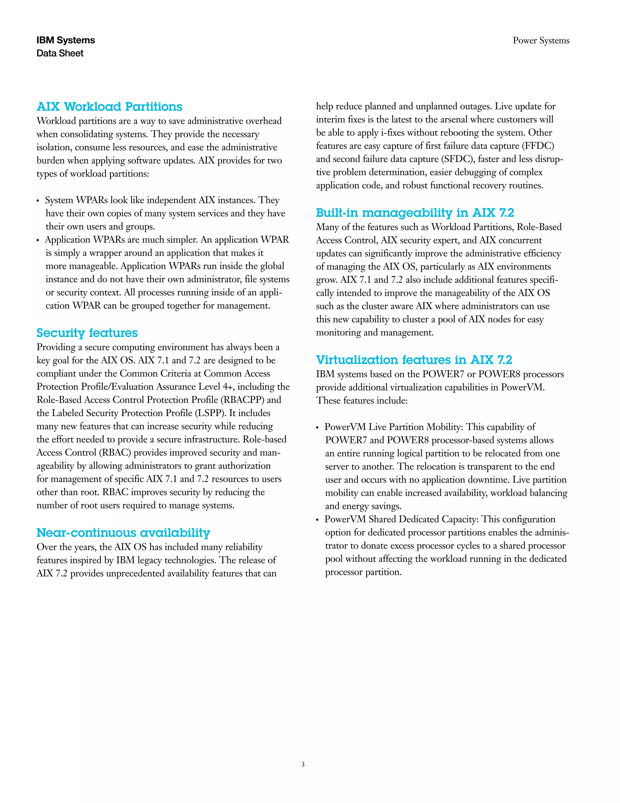 3
Data Sheet
Power SystemsIBM Systems
AIX Workload Partitions
Workload partitions are a way to save administrative overhead
when consolidating systems. They provide the necessary
isolation, consume less resources, and ease the administrative
burden when applying software updates. AIX provides for two
types of workload partitions:
●● ●
System WPARs look like independent AIX instances. They
have their own copies of many system services and they have
their own users and groups.
●● ●
Application WPARs are much simpler. An application WPAR
is simply a wrapper around an application that makes it
more manageable. Application WPARs run inside the global
instance and do not have their own administrator, file systems
or security context. All processes running inside of an appli-
cation WPAR can be grouped together for management.
Security features
Providing a secure computing environment has always been a
key goal for the AIX OS. AIX 7.1 and 7.2 are designed to be
compliant under the Common Criteria at Common Access
Protection Profile/Evaluation Assurance Level 4+, including the
Role-Based Access Control Protection Profile (RBACPP) and
the Labeled Security Protection Profile (LSPP). It includes
many new features that can increase security while reducing
the effort needed to provide a secure infrastructure. Role-based
Access Control (RBAC) provides improved security and man-
ageability by allowing administrators to grant authorization
for management of specific AIX 7.1 and 7.2 resources to users
other than root. RBAC improves security by reducing the
number of root users required to manage systems.
Near-continuous availability
Over the years, the AIX OS has included many reliability
features inspired by IBM legacy technologies. The release of
AIX 7.2 provides unprecedented availability features that can
­
help reduce planned and unplanned outages. Live update for
interim fixes is the latest to the arsenal where customers will
be able to apply i-fixes without rebooting the system. Other
features are easy capture of first failure data capture (FFDC)
and second failure data capture (SFDC), faster and less disrup-
tive problem determination, easier debugging of complex
application code, and robust functional recovery routines.
Built-in manageability in AIX 7.2
Many of the features such as Workload Partitions, Role-Based
Access Control, AIX security expert, and AIX concurrent
updates can significantly improve the administrative efficiency
of managing the AIX OS, particularly as AIX environments
grow. AIX 7.1 and 7.2 also include additional features specifi-
cally intended to improve the manageability of the AIX OS
such as the cluster aware AIX where administrators can use
this new capability to cluster a pool of AIX nodes for easy
monitoring and management.
Virtualization features in AIX 7.2
IBM systems based on the POWER7 or POWER8 processors
provide additional virtualization capabilities in PowerVM.
These features include:
●● ●
PowerVM Live Partition Mobility: This capability of
POWER7 and POWER8 processor-based systems allows
an entire running logical partition to be relocated from one
server to another. The relocation is transparent to the end
user and occurs with no application downtime. Live partition
mobility can enable increased availability, workload balancing
and energy savings.
●● ●
PowerVM Shared Dedicated Capacity: This configuration
option for dedicated processor partitions enables the adminis-
trator to donate excess processor cycles to a shared processor
pool without affecting the workload running in the dedicated
processor partition.
 