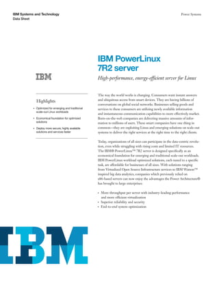 IBM Systems and Technology                                                                                                 Power Systems
Data Sheet




                                                             IBM PowerLinux
                                                             7R2 server
                                                             High-performance, energy-efficient server for Linux


                                                             The way the world works is changing. Consumers want instant answers
                    Highlights                               and ubiquitous access from smart devices. They are having billions of
                                                             conversations on global social networks. Businesses selling goods and
           ●● ● ●
                    Optimized for emerging and traditional   services to these consumers are utilizing newly available information
                    scale-out Linux workloads
                                                             and instantaneous communication capabilities to more effectively market.
           ●● ● ●
                    Economical foundation for optimized      Born-on-the-web companies are delivering massive amounts of infor-
                    solutions                                mation to millions of users. These smart companies have one thing in
           ●● ● ●
                    Deploy more secure, highly available     common—they are exploiting Linux and emerging solutions on scale-out
                    solutions and services faster            systems to deliver the right services at the right time to the right clients.

                                                             Today, organizations of all sizes can participate in the data-centric revolu-
                                                             tion, even while struggling with rising costs and limited IT resources.
                                                             The IBM® PowerLinux™ 7R2 server is designed specifically as an
                                                             economical foundation for emerging and traditional scale-out workloads.
                                                             IBM PowerLinux workload optimized solutions, each tuned to a specific
                                                             task, are affordable for businesses of all sizes. With solutions ranging
                                                             from Virtualized Open Source Infrastructure services to IBM Watson™
                                                             inspired big data analytics, companies which previously relied on
                                                             x86-based servers can now enjoy the advantages the Power Architecture®
                                                             has brought to large enterprises:

                                                             ●● ●
                                                                    More throughput per server with industry-leading performance
                                                                    and more efficient virtualization
                                                             ●● ●
                                                                    Superior reliability and security
                                                             ●● ●
                                                                    End-to-end system optimization
 