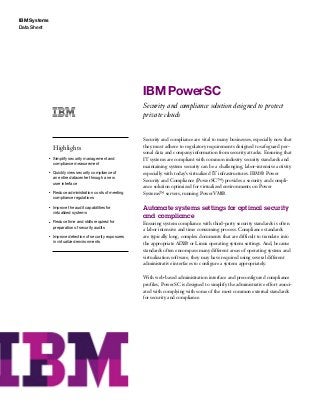 IBM Systems
Data Sheet
IBM PowerSC
Security and compliance solution designed to protect
private clouds
Highlights
●● ● ●
Simplify security management and
compliance measurement
●● ● ●
Quickly view security compliance of
an entire datacenter through a new
user interface
●● ● ●
Reduce administration costs of meeting
compliance regulations
●● ● ●
Improve the audit capabilities for
virtualized systems
●● ● ●
Reduce time and skills required for
preparation of security audits
●● ● ●
Improve detection of security exposures
in virtualized environments
Security and compliance are vital to many businesses, especially now that
they must adhere to regulatory requirements designed to safeguard per-
sonal data and company information from security attacks. Ensuring that
IT systems are compliant with common industry security standards and
maintaining system security can be a challenging, labor-intensive activity
especially with today’s virtualized IT infrastructures. IBM® Power
Security and Compliance (PowerSC™) provides a security and compli-
ance solution optimized for virtualized environments on Power
Systems™ servers, running PowerVM®.
Automate systems settings for optimal security
and compliance
Ensuring system compliance with third-party security standards is often
a labor intensive and time consuming process. Compliance standards
are typically long, complex documents that are difficult to translate into
the appropriate AIX® or Linux operating system settings. And, because
standards often encompass many different areas of operating system and
virtualization software, they may have required using several different
administrative interfaces to configure a system appropriately.
With web-based administration interface and preconfigured compliance
profiles, PowerSC is designed to simplify the administrative effort associ-
ated with complying with some of the most common external standards
for security and compliance.
 