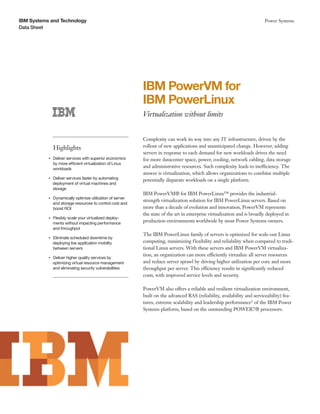 IBM Systems and Technology                                                                                                      Power Systems
Data Sheet




                                                                 IBM PowerVM for
                                                                 IBM PowerLinux
                                                                 Virtualization without limits


                                                                 Complexity can work its way into any IT infrastructure, driven by the
                    Highlights                                   rollout of new applications and unanticipated change. However, adding
                                                                 servers in response to each demand for new workloads drives the need
           ●● ● ●
                    Deliver services with superior economics     for more datacenter space, power, cooling, network cabling, data storage
                    by more efficient virtualization of Linux
                    workloads
                                                                 and administrative resources. Such complexity leads to inefficiency. The
                                                                 answer is virtualization, which allows organizations to combine multiple
                Deliver services faster by automating
           ●● ● ●
                                                                 potentially disparate workloads on a single platform.
                deployment of virtual machines and
                storage
                                                                 IBM PowerVM® for IBM PowerLinux™ provides the industrial-
                    Dynamically optimize utilization of server
                                                                 strength virtualization solution for IBM PowerLinux servers. Based on
           ●● ● ●


                    and storage resources to control cost and
                    boost ROI                                    more than a decade of evolution and innovation, PowerVM represents
                                                                 the state of the art in enterprise virtualization and is broadly deployed in
           ●● ● ●
                    Flexibly scale your virtualized deploy-
                    ments without impacting performance
                                                                 production environments worldwide by most Power Systems owners.
                    and throughput
                                                                 The IBM PowerLinux family of servers is optimized for scale-out Linux
                Eliminate scheduled downtime by
           ●● ● ●


                deploying live application mobility              computing, maximizing flexibility and reliability when compared to tradi-
                between servers                                  tional Linux servers. With these servers and IBM PowerVM virtualiza-
                                                                 tion, an organization can more efficiently virtualize all server resources
                Deliver higher quality services by
           ●● ● ●


                optimizing virtual resource management           and reduce server sprawl by driving higher utilization per core and more
                and eliminating security vulnerabilities         throughput per server. This efficiency results in significantly reduced
                                                                 costs, with improved service levels and security.

                                                                 PowerVM also offers a reliable and resilient virtualization environment,
                                                                 built on the advanced RAS (reliability, availability and serviceability) fea-
                                                                 tures, extreme scalability and leadership performance1 of the IBM Power
                                                                 Systems platform, based on the outstanding POWER7® processors.
 