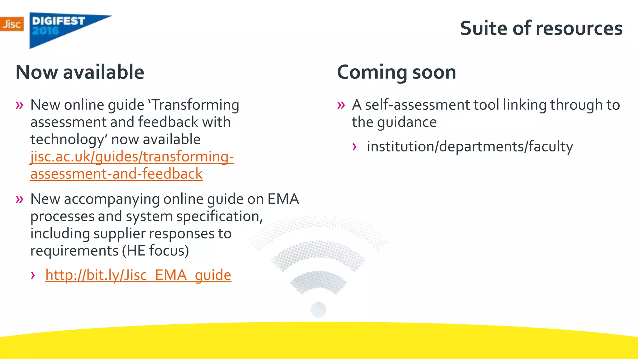 Suite of resources
» New online guide ‘Transforming
assessment and feedback with
technology’ now available
jisc.ac.uk/guides/transforming-
assessment-and-feedback
» New accompanying online guide on EMA
processes and system specification,
including supplier responses to
requirements (HE focus)
› http://bit.ly/Jisc_EMA_guide
Now available
» A self-assessment tool linking through to
the guidance
› institution/departments/faculty
Coming soon
 