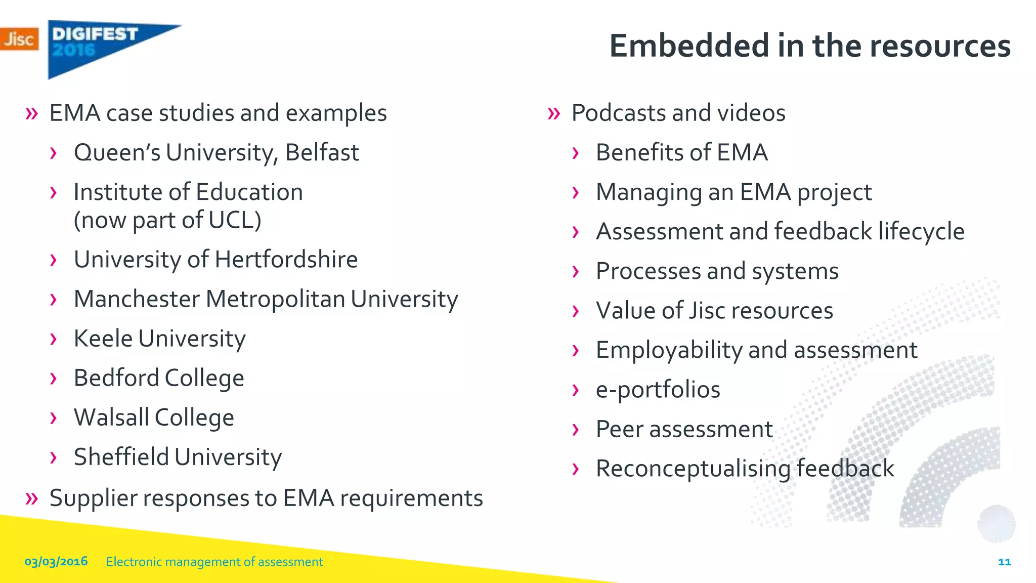 Embedded in the resources
» EMA case studies and examples
› Queen’s University, Belfast
› Institute of Education
(now part of UCL)
› University of Hertfordshire
› Manchester Metropolitan University
› Keele University
› Bedford College
› Walsall College
› Sheffield University
» Supplier responses to EMA requirements
» Podcasts and videos
› Benefits of EMA
› Managing an EMA project
› Assessment and feedback lifecycle
› Processes and systems
› Value of Jisc resources
› Employability and assessment
› e-portfolios
› Peer assessment
› Reconceptualising feedback
03/03/2016 Electronic management of assessment 11
 
