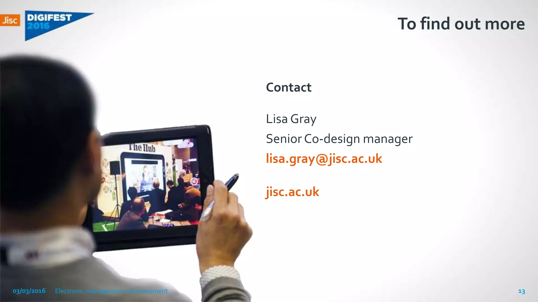 jisc.ac.uk
To find out more
Contact
Lisa Gray
Senior Co-design manager
lisa.gray@jisc.ac.uk
03/03/2016 Electronic management of assessment 13
 