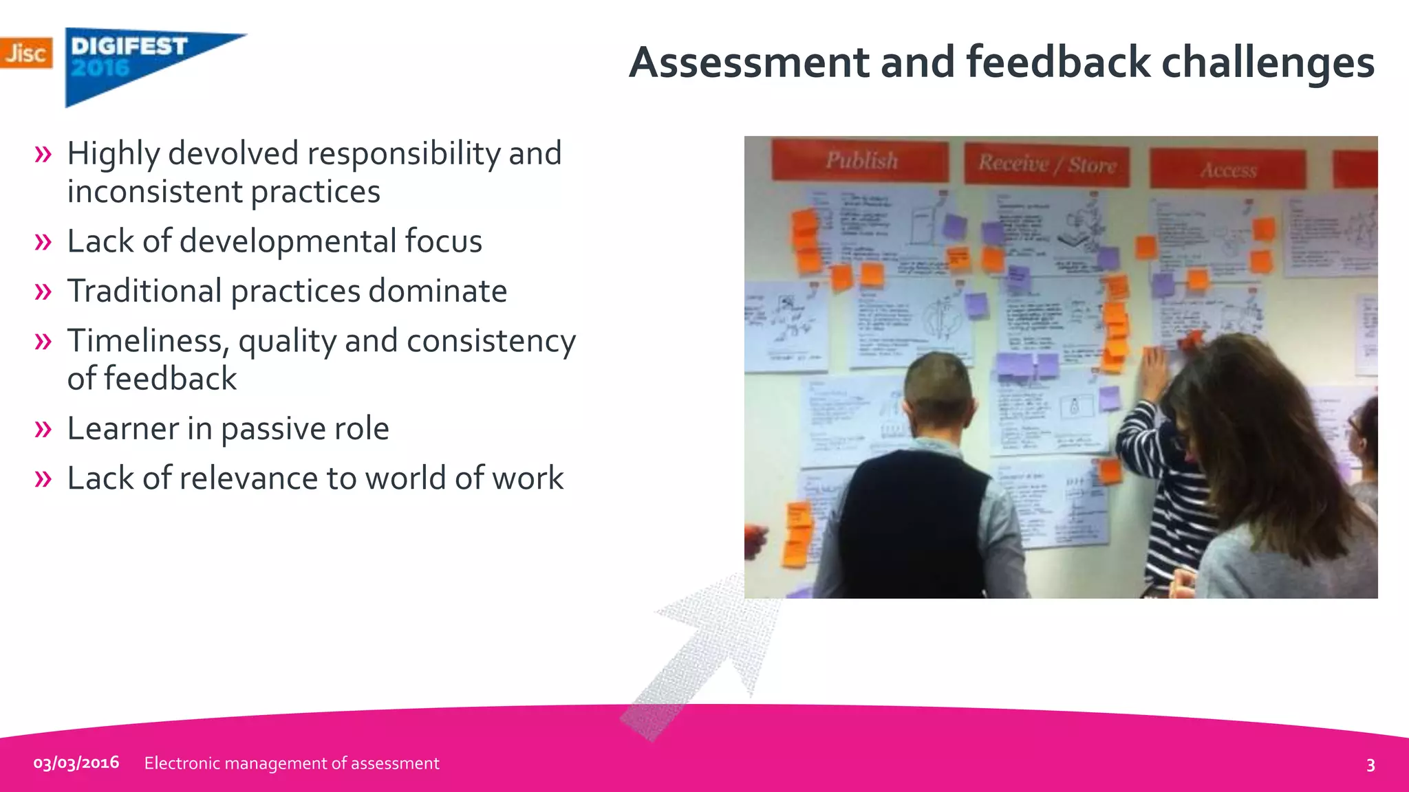 Assessment and feedback challenges
» Highly devolved responsibility and
inconsistent practices
» Lack of developmental focus
» Traditional practices dominate
» Timeliness, quality and consistency
of feedback
» Learner in passive role
» Lack of relevance to world of work
03/03/2016 Electronic management of assessment 3
 