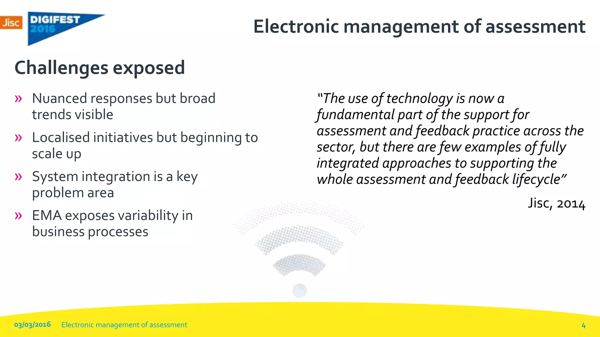 Electronic management of assessment
» Nuanced responses but broad
trends visible
» Localised initiatives but beginning to
scale up
» System integration is a key
problem area
» EMA exposes variability in
business processes
Challenges exposed
“The use of technology is now a
fundamental part of the support for
assessment and feedback practice across the
sector, but there are few examples of fully
integrated approaches to supporting the
whole assessment and feedback lifecycle”
Jisc, 2014
03/03/2016 Electronic management of assessment 4
 