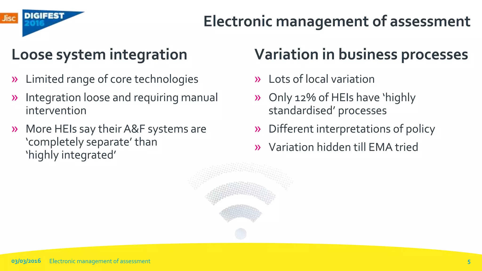 Electronic management of assessment
» Limited range of core technologies
» Integration loose and requiring manual
intervention
» More HEIs say their A&F systems are
‘completely separate’ than
‘highly integrated’
Loose system integration
» Lots of local variation
» Only 12% of HEIs have ‘highly
standardised’ processes
» Different interpretations of policy
» Variation hidden till EMA tried
Variation in business processes
03/03/2016 Electronic management of assessment 5
 