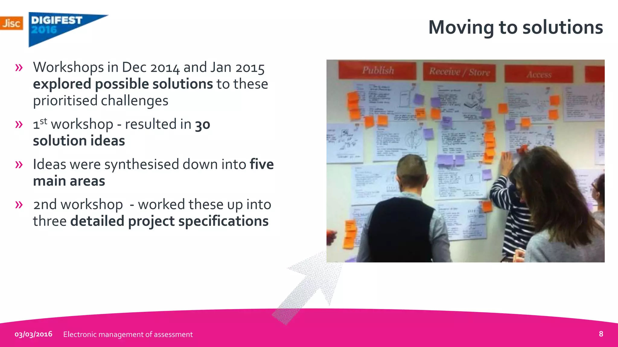 Moving to solutions
» Workshops in Dec 2014 and Jan 2015
explored possible solutions to these
prioritised challenges
» 1st workshop - resulted in 30
solution ideas
» Ideas were synthesised down into five
main areas
» 2nd workshop - worked these up into
three detailed project specifications
03/03/2016 Electronic management of assessment 8
 