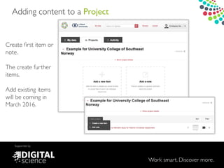 Work smart. Discover more.
Supported by
Adding content to a Project
Create ﬁrst item or
note.!
!
The create further
items.!
!
Add existing items
will be coming in
March 2016.
 
