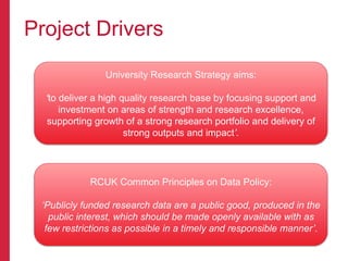 Project Drivers
RCUK Common Principles on Data Policy:
‘Publicly funded research data are a public good, produced in the
public interest, which should be made openly available with as
few restrictions as possible in a timely and responsible manner’.
University Research Strategy aims:
‘to deliver a high quality research base by focusing support and
investment on areas of strength and research excellence,
supporting growth of a strong research portfolio and delivery of
strong outputs and impact’.
 