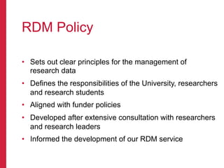 RDM Policy
•  Sets out clear principles for the management of
research data
•  Defines the responsibilities of the University, researchers
and research students
•  Aligned with funder policies
•  Developed after extensive consultation with researchers
and research leaders
•  Informed the development of our RDM service
 