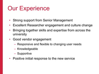 •  Strong support from Senior Management
•  Excellent Researcher engagement and culture change
•  Bringing together skills and expertise from across the
university
•  Good vendor engagement
–  Responsive and flexible to changing user needs
–  Knowledgeable
–  Supportive
•  Positive initial response to the new service
Our Experience
 