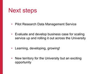 •  Pilot Research Data Management Service
•  Evaluate and develop business case for scaling
service up and rolling it out across the University
•  Learning, developing, growing!
•  New territory for the University but an exciting
opportunity
Next steps
 