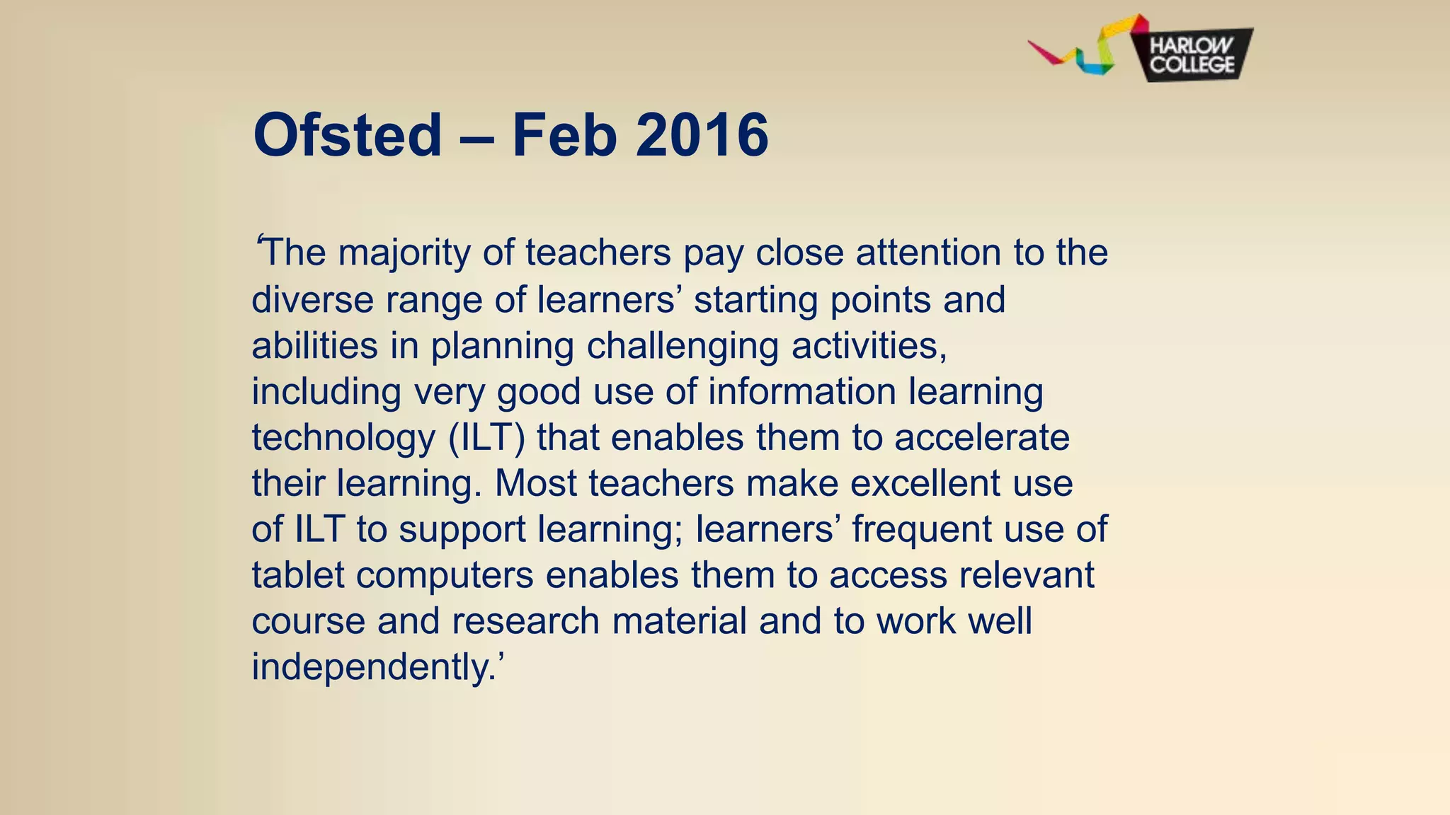 Ofsted – Feb 2016
‘The majority of teachers pay close attention to the
diverse range of learners’ starting points and
abilities in planning challenging activities,
including very good use of information learning
technology (ILT) that enables them to accelerate
their learning. Most teachers make excellent use
of ILT to support learning; learners’ frequent use of
tablet computers enables them to access relevant
course and research material and to work well
independently.’
 