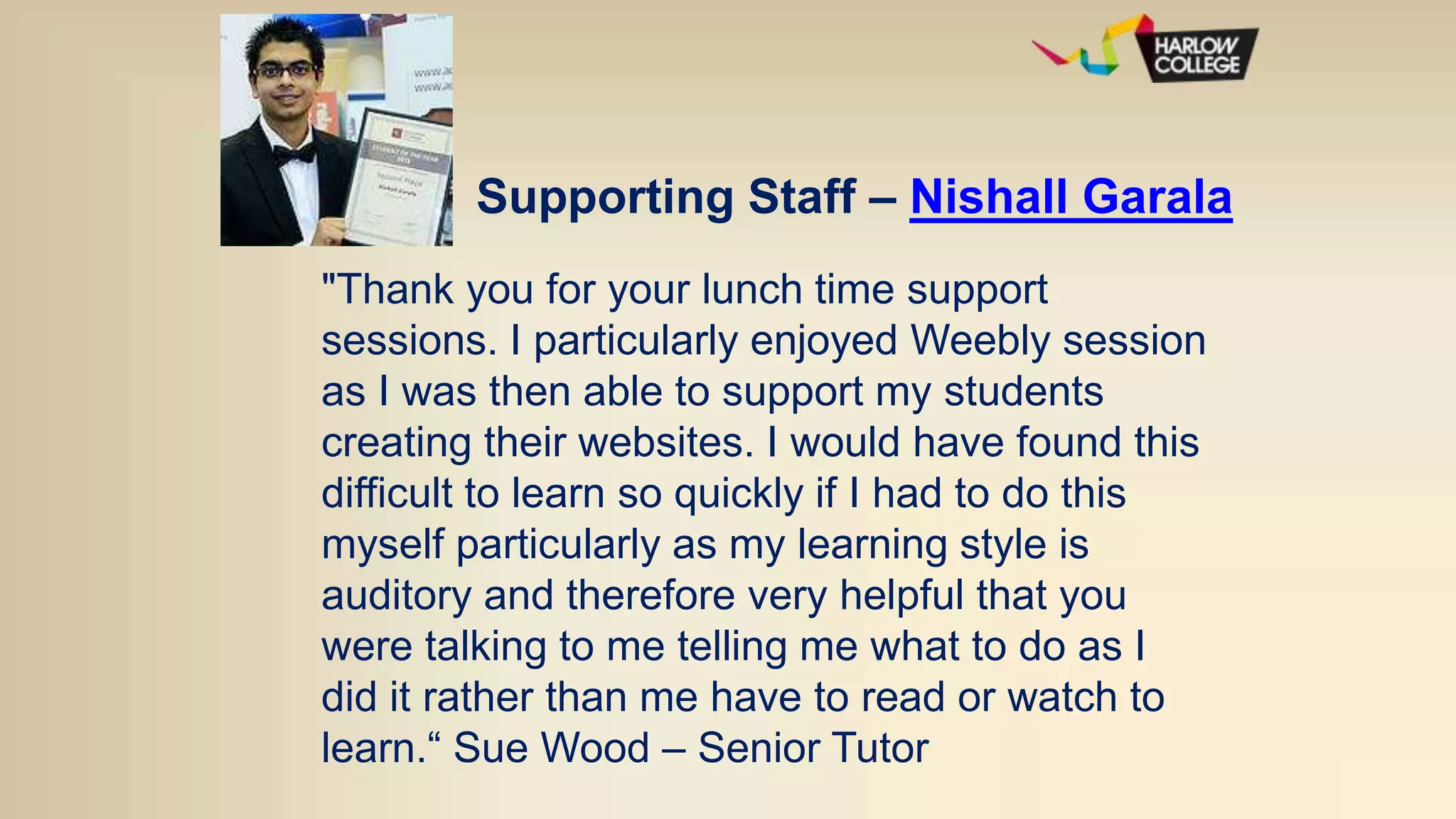 Supporting Staff – Nishall Garala
"Thank you for your lunch time support
sessions. I particularly enjoyed Weebly session
as I was then able to support my students
creating their websites. I would have found this
difficult to learn so quickly if I had to do this
myself particularly as my learning style is
auditory and therefore very helpful that you
were talking to me telling me what to do as I
did it rather than me have to read or watch to
learn.“ Sue Wood – Senior Tutor
 