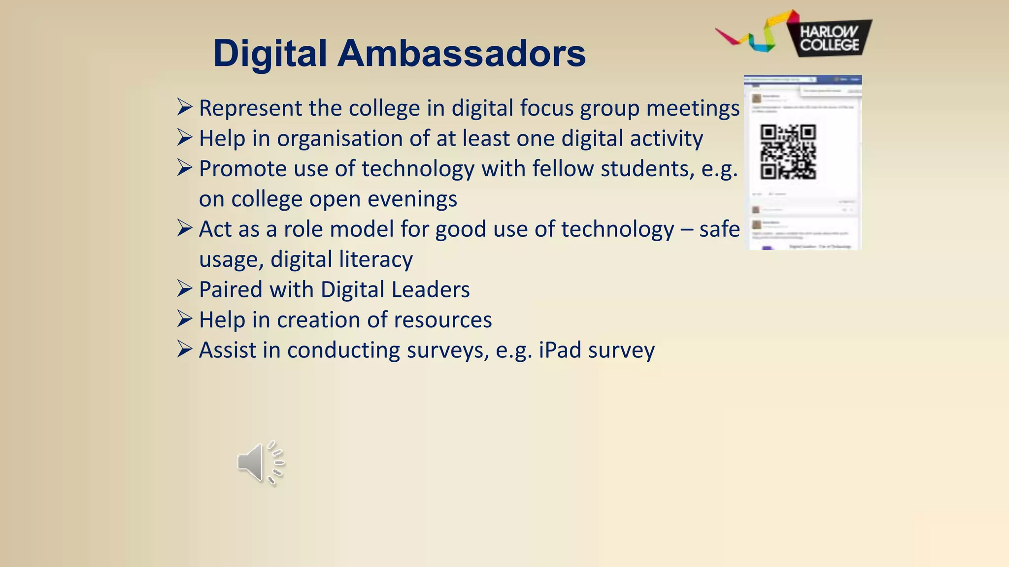Digital Ambassadors
Represent the college in digital focus group meetings
Help in organisation of at least one digital activity
Promote use of technology with fellow students, e.g.
on college open evenings
Act as a role model for good use of technology – safe
usage, digital literacy
Paired with Digital Leaders
Help in creation of resources
Assist in conducting surveys, e.g. iPad survey
 